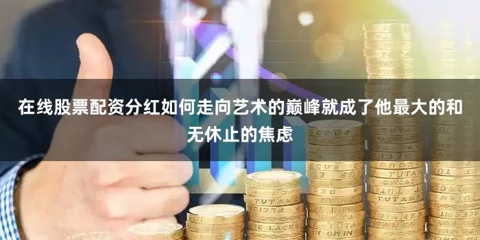 在线股票配资分红如何走向艺术的巅峰就成了他最大的和无休止的焦虑