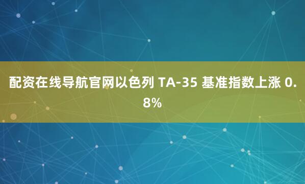 配资在线导航官网以色列 TA-35 基准指数上涨 0.8%