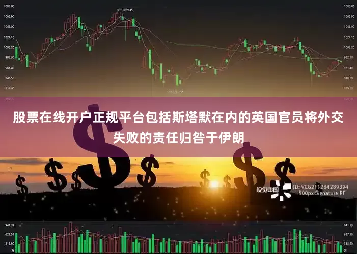 股票在线开户正规平台包括斯塔默在内的英国官员将外交失败的责任归咎于伊朗