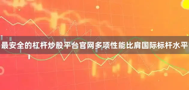最安全的杠杆炒股平台官网多项性能比肩国际标杆水平