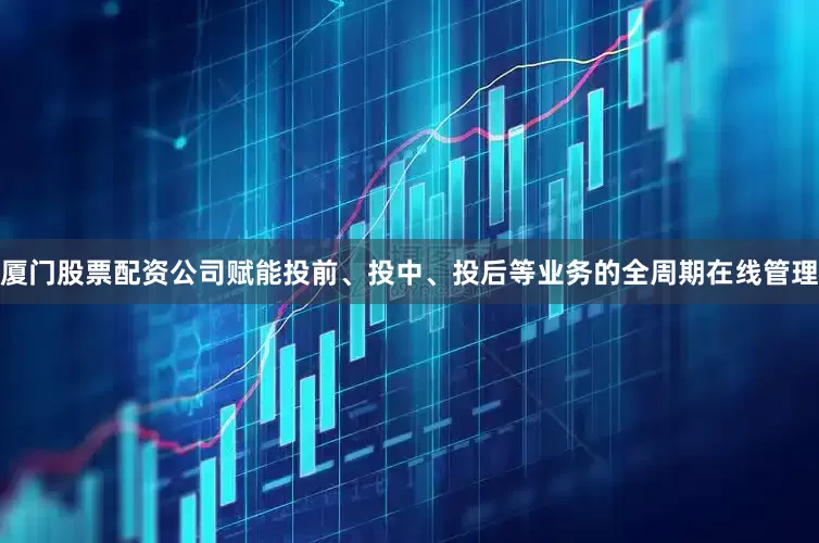 厦门股票配资公司赋能投前、投中、投后等业务的全周期在线管理