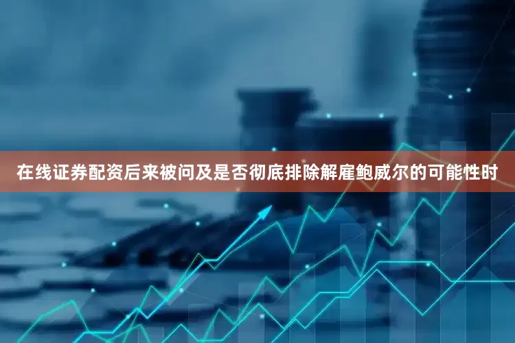 在线证券配资后来被问及是否彻底排除解雇鲍威尔的可能性时