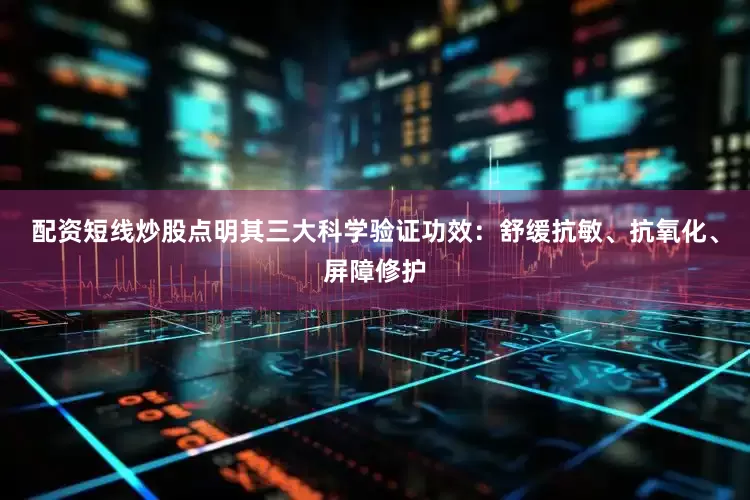 配资短线炒股点明其三大科学验证功效：舒缓抗敏、抗氧化、屏障修护