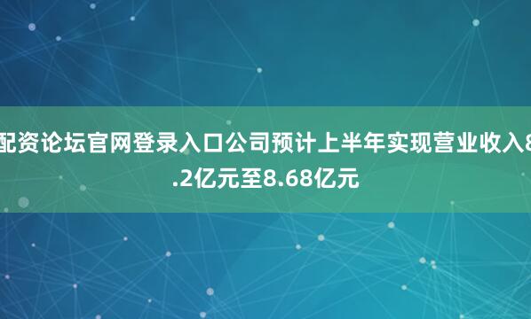 配资论坛官网登录入口公司预计上半年实现营业收入8.2亿元至8.68亿元
