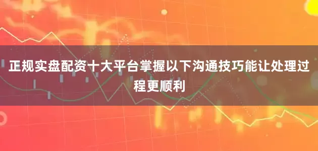 正规实盘配资十大平台掌握以下沟通技巧能让处理过程更顺利