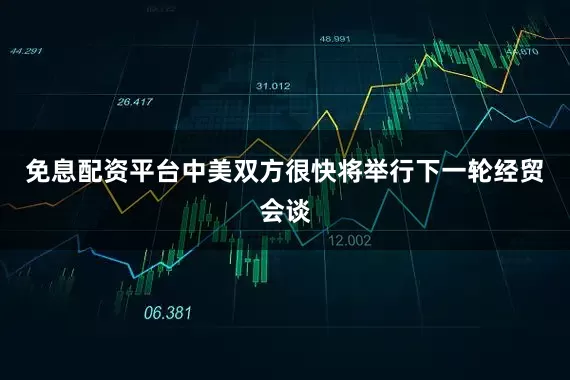 免息配资平台中美双方很快将举行下一轮经贸会谈