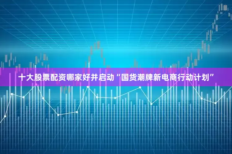 十大股票配资哪家好并启动“国货潮牌新电商行动计划”
