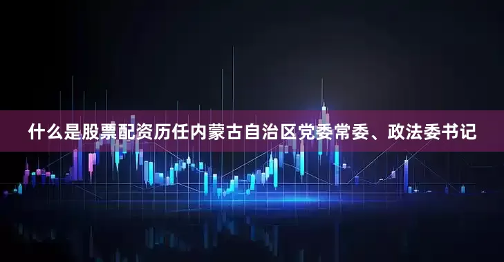 什么是股票配资历任内蒙古自治区党委常委、政法委书记
