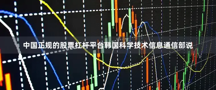 中国正规的股票杠杆平台　　韩国科学技术信息通信部说