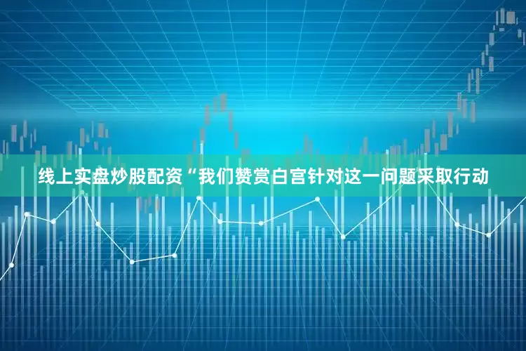 线上实盘炒股配资“我们赞赏白宫针对这一问题采取行动