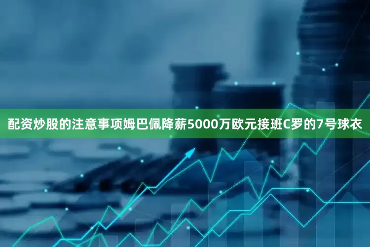 配资炒股的注意事项姆巴佩降薪5000万欧元接班C罗的7号球衣