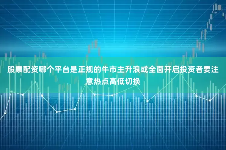 股票配资哪个平台是正规的牛市主升浪或全面开启投资者要注意热点高低切换