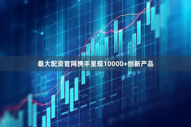 最大配资官网携手呈现10000+创新产品