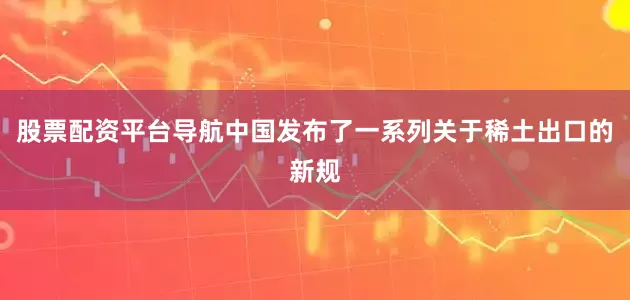 股票配资平台导航中国发布了一系列关于稀土出口的新规