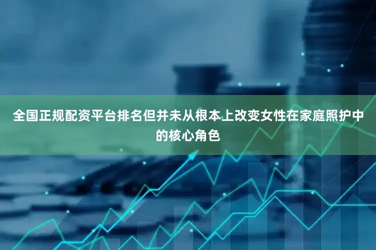 全国正规配资平台排名但并未从根本上改变女性在家庭照护中的核心角色